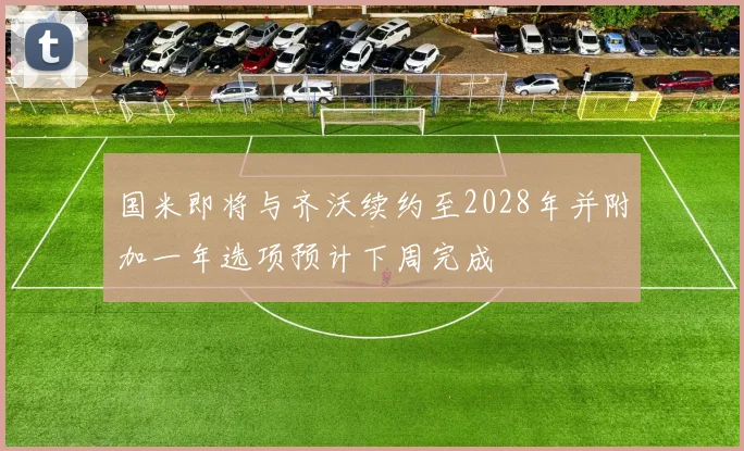 国米即将与齐沃续约至2028年并附加一年选项预计下周完成
