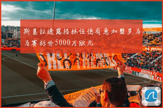 斯基拉透露格林伍德有意加盟罗马马赛标价5000万欧元