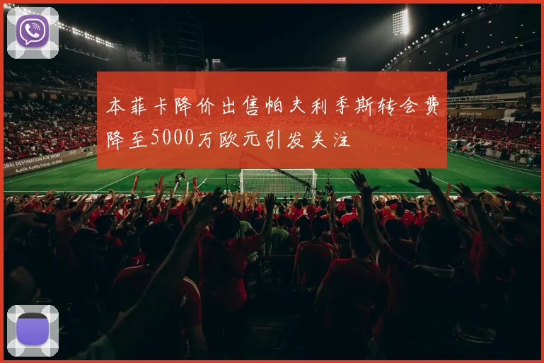 本菲卡降价出售帕夫利季斯转会费降至5000万欧元引发关注