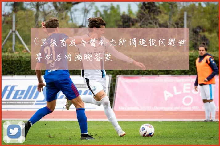 C罗谈首发与替补无所谓退役问题世界杯后将揭晓答案