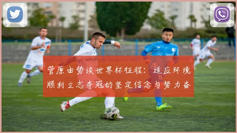 菅原由势谈世界杯征程：适应环境顺利立志夺冠的坚定信念与努力奋斗