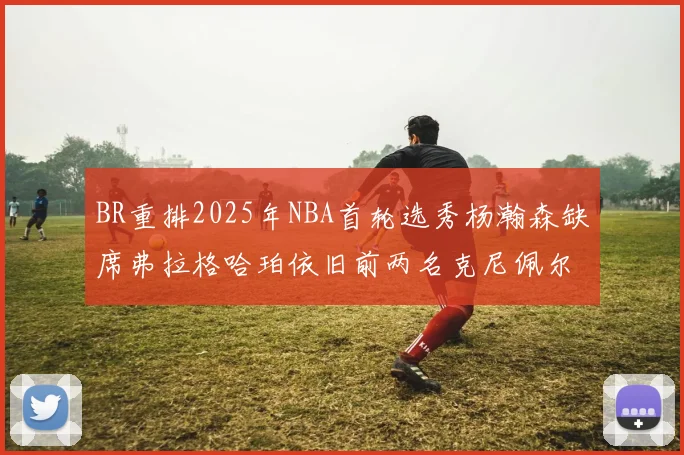 BR重排2025年NBA首轮选秀杨瀚森缺席弗拉格哈珀依旧前两名克尼佩尔锁定探花位