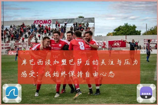库巴西谈加盟巴萨后的关注与压力感受：我始终保持自由心态