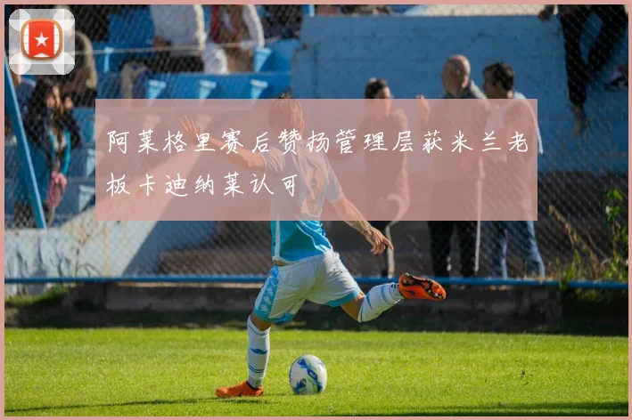 阿莱格里赛后赞扬管理层获米兰老板卡迪纳莱认可