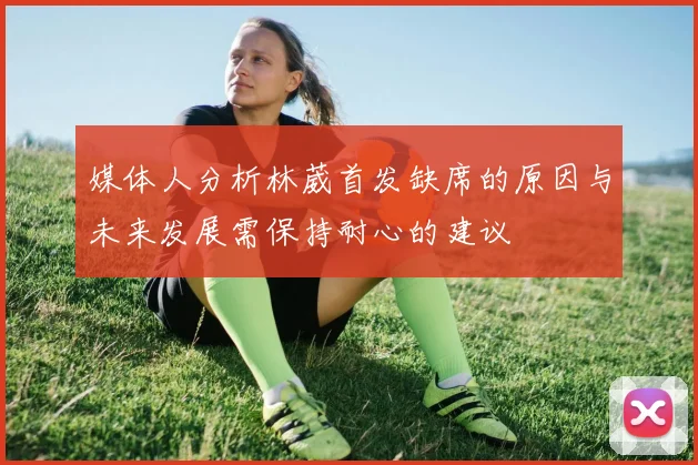 媒体人分析林葳首发缺席的原因与未来发展需保持耐心的建议