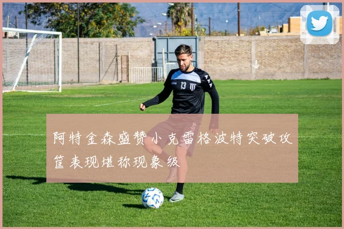 阿特金森盛赞小克雷格波特突破攻筐表现堪称现象级