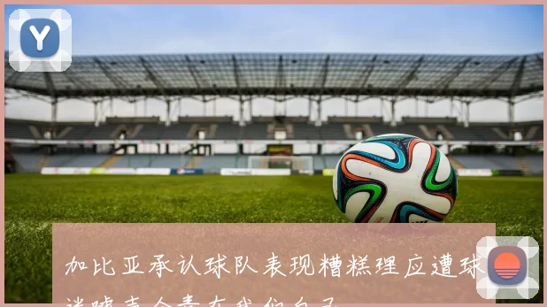 加比亚承认球队表现糟糕理应遭球迷嘘声全责在我们自己