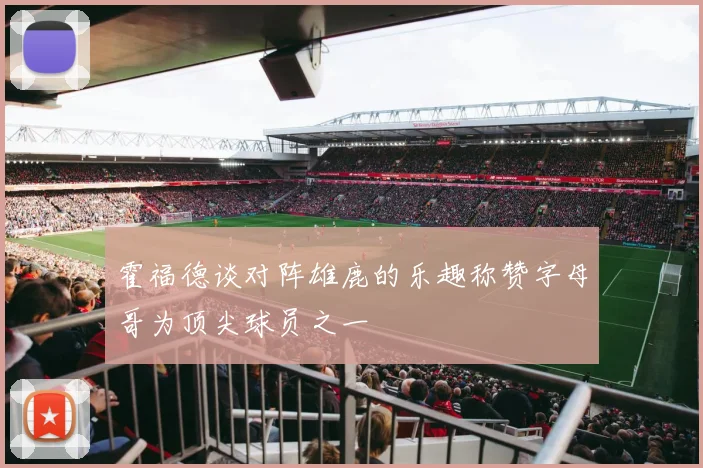 霍福德谈对阵雄鹿的乐趣称赞字母哥为顶尖球员之一