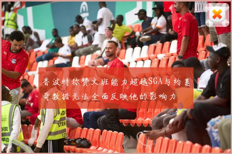 香波特称赞文班能力超越SGA与约基奇数据无法全面反映他的影响力
