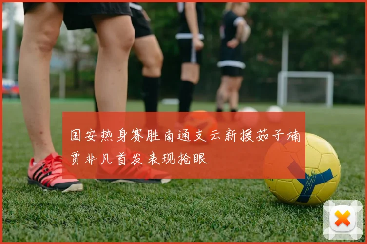 国安热身赛胜南通支云新援茹子楠贾非凡首发表现抢眼