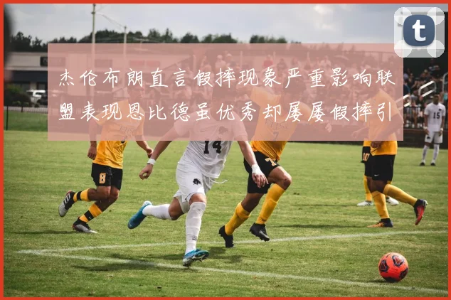 杰伦布朗直言假摔现象严重影响联盟表现恩比德虽优秀却屡屡假摔引争议